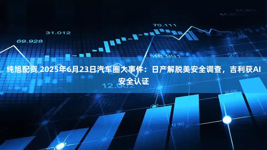 纯旭配资 2025年6月23日汽车圈大事件：日产解脱美安全调查，吉利获AI安全认证