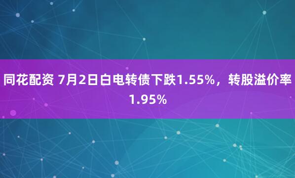 同花配资 7月2日白电转债下跌1.55%，转股溢价率1.95%
