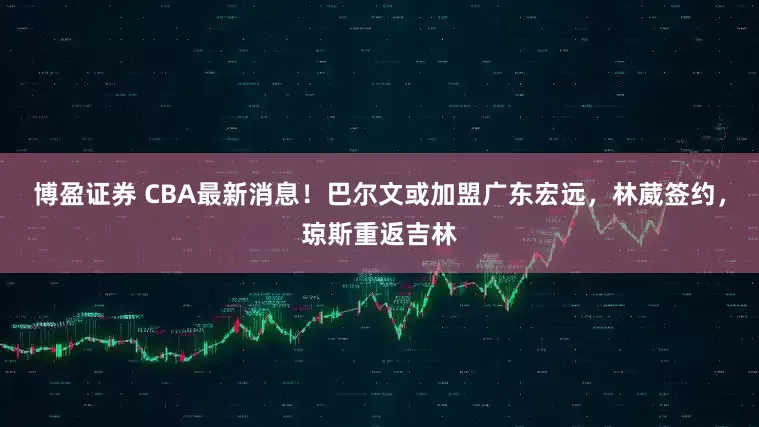博盈证券 CBA最新消息！巴尔文或加盟广东宏远，林葳签约，琼斯重返吉林