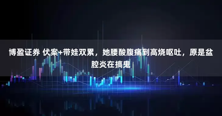 博盈证券 伏案+带娃双累，她腰酸腹痛到高烧呕吐，原是盆腔炎在搞鬼