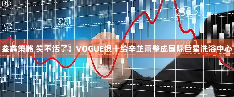 叁鑫策略 笑不活了！VOGUE银十给辛芷蕾整成国际巨星洗浴中心