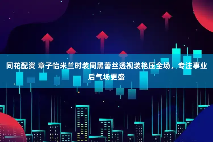 同花配资 章子怡米兰时装周黑蕾丝透视装艳压全场，专注事业后气场更盛