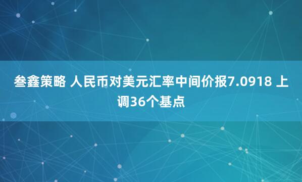 叁鑫策略 人民币对美元汇率中间价报7.0918 上调36个基点