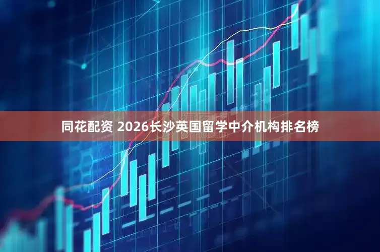 同花配资 2026长沙英国留学中介机构排名榜