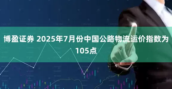 博盈证券 2025年7月份中国公路物流运价指数为105点