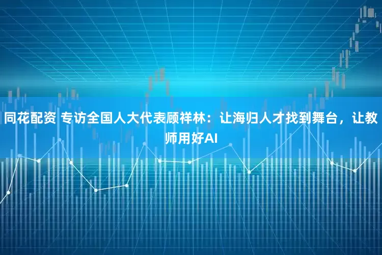 同花配资 专访全国人大代表顾祥林：让海归人才找到舞台，让教师用好AI