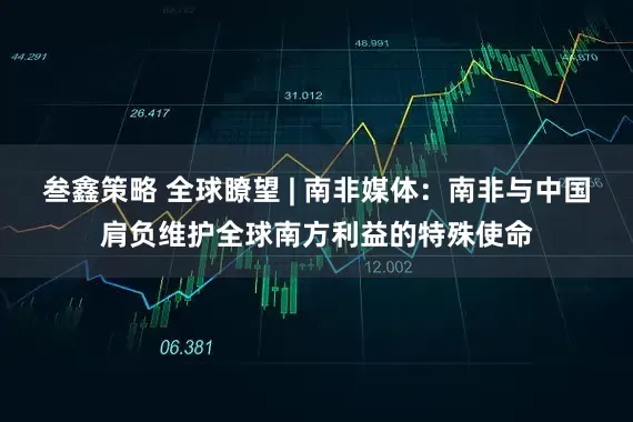 叁鑫策略 全球瞭望 | 南非媒体：南非与中国肩负维护全球南方利益的特殊使命